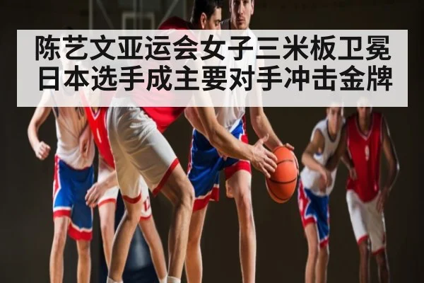 陈艺文亚运会女子三米板卫冕 日本选手成主要对手冲击金牌
